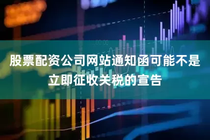 股票配资公司网站通知函可能不是立即征收关税的宣告