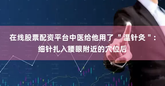 在线股票配资平台中医给他用了 ＂温针灸＂：细针扎入腰眼附近的穴位后