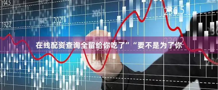 在线配资查询全留给你吃了”“要不是为了你