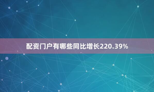 配资门户有哪些同比增长220.39%