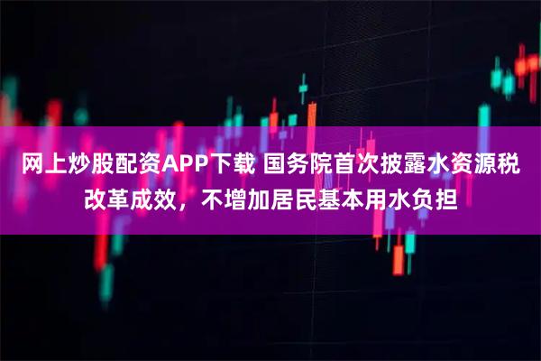 网上炒股配资APP下载 国务院首次披露水资源税改革成效，不增加居民基本用水负担