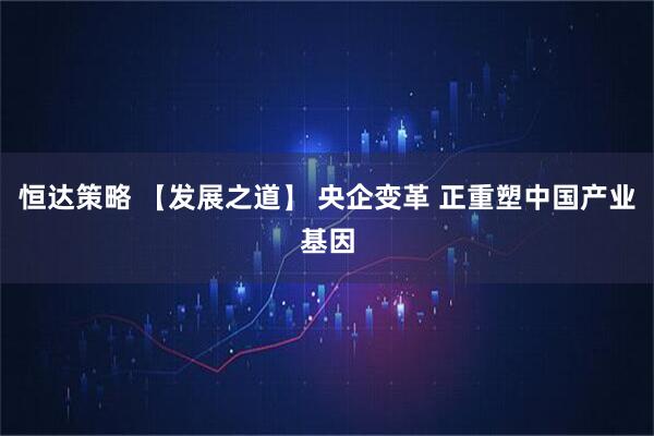 恒达策略 【发展之道】 央企变革 正重塑中国产业基因