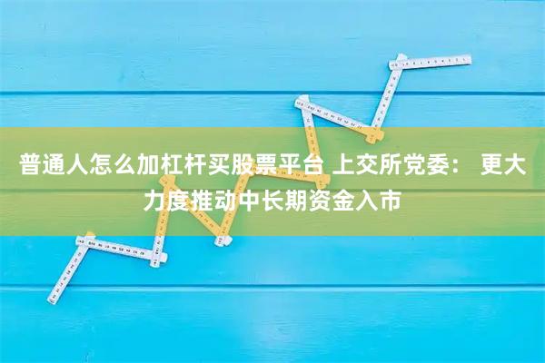 普通人怎么加杠杆买股票平台 上交所党委： 更大力度推动中长期资金入市