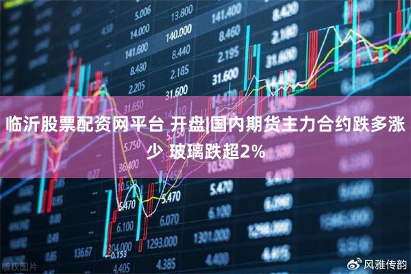 临沂股票配资网平台 开盘|国内期货主力合约跌多涨少 玻璃跌超2%