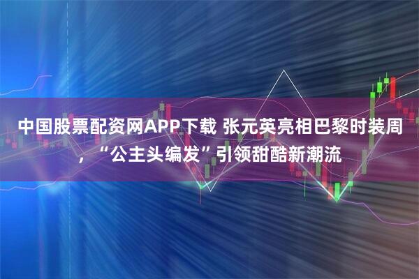 中国股票配资网APP下载 张元英亮相巴黎时装周,“公主头编发”引领甜酷新潮流