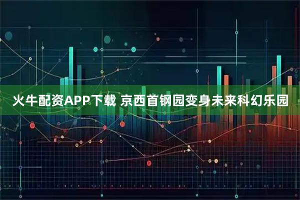 火牛配资APP下载 京西首钢园变身未来科幻乐园