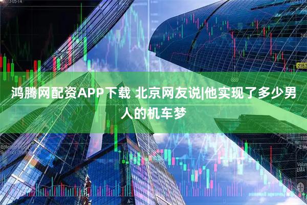 鸿腾网配资APP下载 北京网友说|他实现了多少男人的机车梦