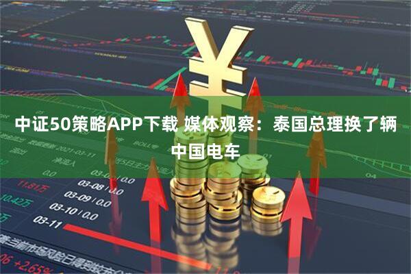 中证50策略APP下载 媒体观察:泰国总理换了辆中国电车