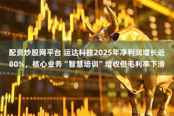 配资炒股网平台 运达科技2025年净利润增长近80%，核心业务“智慧培训”增收但毛利率下滑
