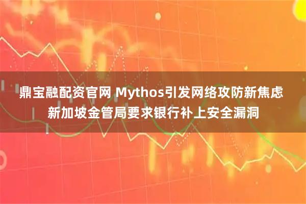 鼎宝融配资官网 Mythos引发网络攻防新焦虑 新加坡金管局要求银行补上安全漏洞