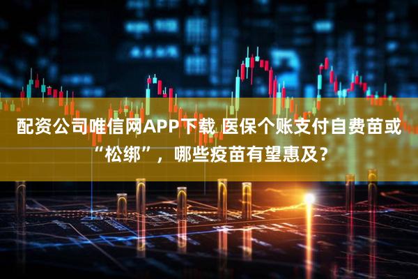 配资公司唯信网APP下载 医保个账支付自费苗或“松绑”，哪些疫苗有望惠及？