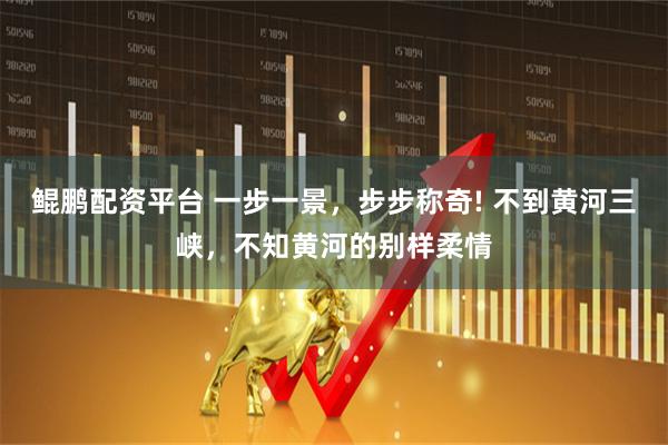 鲲鹏配资平台 一步一景，步步称奇! 不到黄河三峡，不知黄河的别样柔情