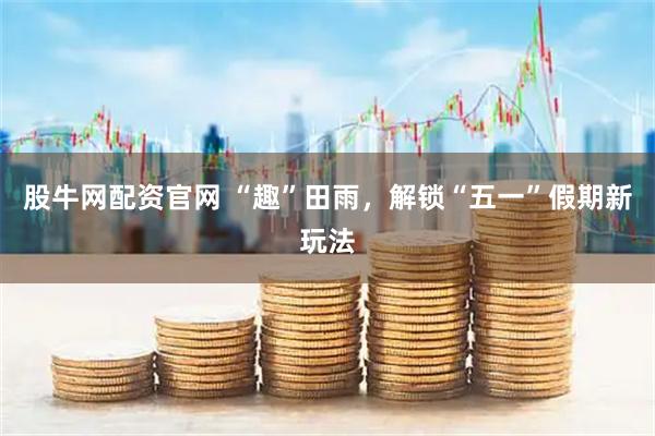 股牛网配资官网 “趣”田雨，解锁“五一”假期新玩法