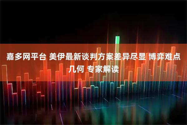 嘉多网平台 美伊最新谈判方案差异尽显 博弈难点几何 专家解读
