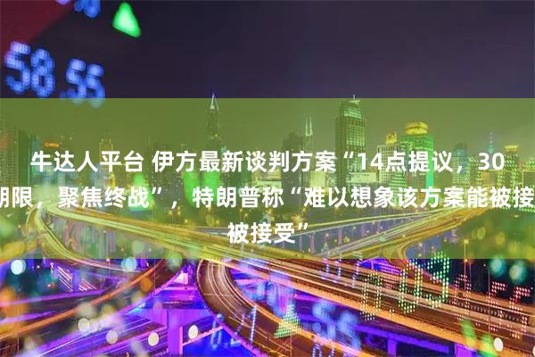 牛达人平台 伊方最新谈判方案“14点提议，30天期限，聚焦终战”，特朗普称“难以想象该方案能被接受”