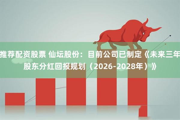 推荐配资股票 仙坛股份：目前公司已制定《未来三年股东分红回报规划（2026-2028年）》