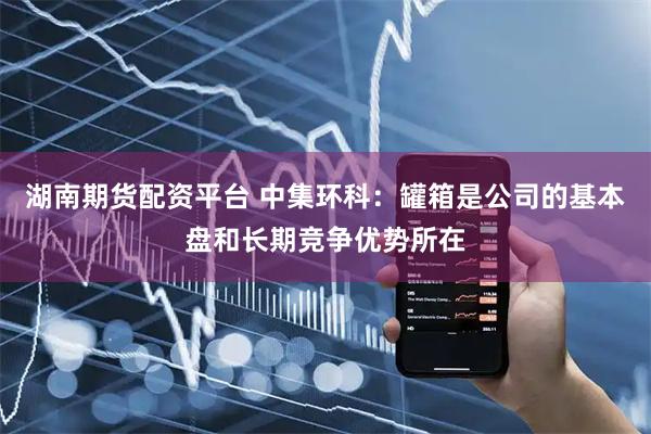 湖南期货配资平台 中集环科：罐箱是公司的基本盘和长期竞争优势所在