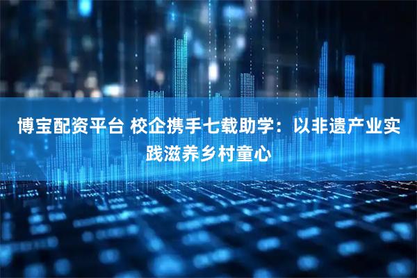 博宝配资平台 校企携手七载助学：以非遗产业实践滋养乡村童心