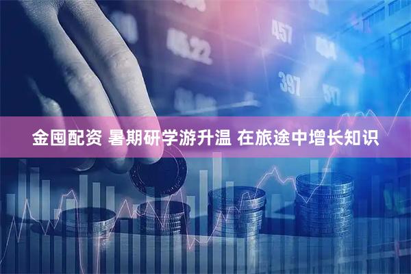 金囤配资 暑期研学游升温 在旅途中增长知识