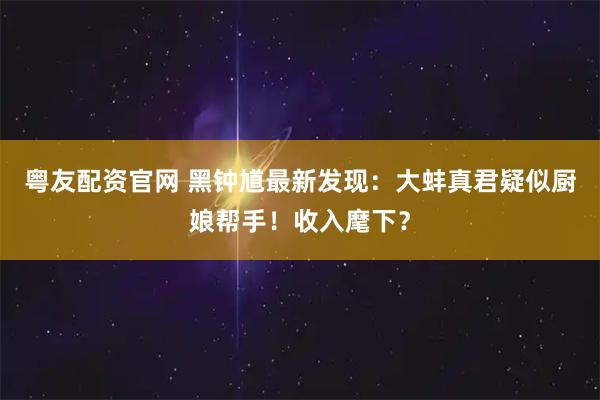粤友配资官网 黑钟馗最新发现：大蚌真君疑似厨娘帮手！收入麾下？