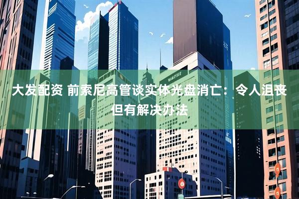 大发配资 前索尼高管谈实体光盘消亡：令人沮丧但有解决办法